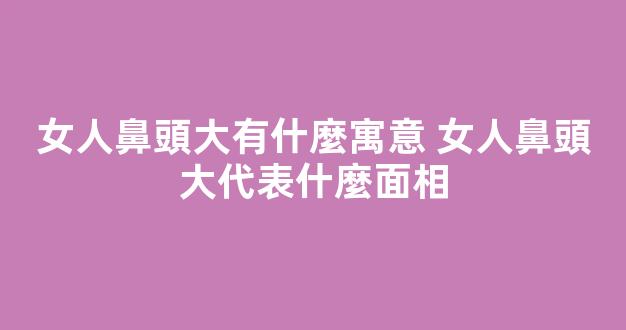 女人鼻頭大有什麼寓意 女人鼻頭大代表什麼面相